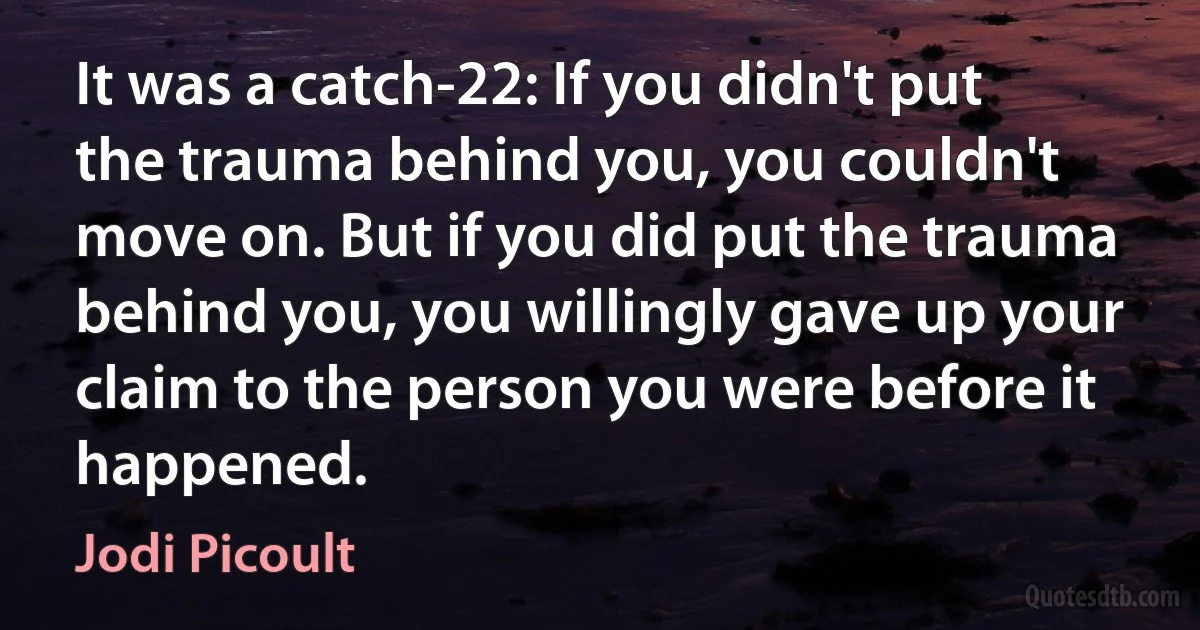 It was a catch-22: If you didn't put the trauma behind you, you couldn't move on. But if you did put the trauma behind you, you willingly gave up your claim to the person you were before it happened. (Jodi Picoult)