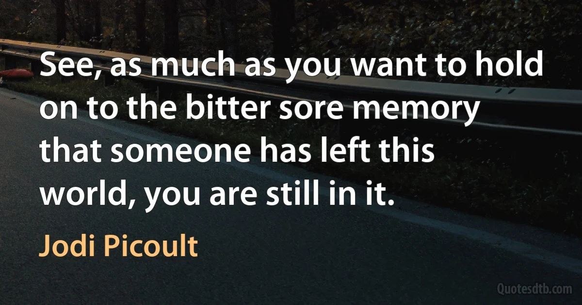 See, as much as you want to hold on to the bitter sore memory that someone has left this world, you are still in it. (Jodi Picoult)