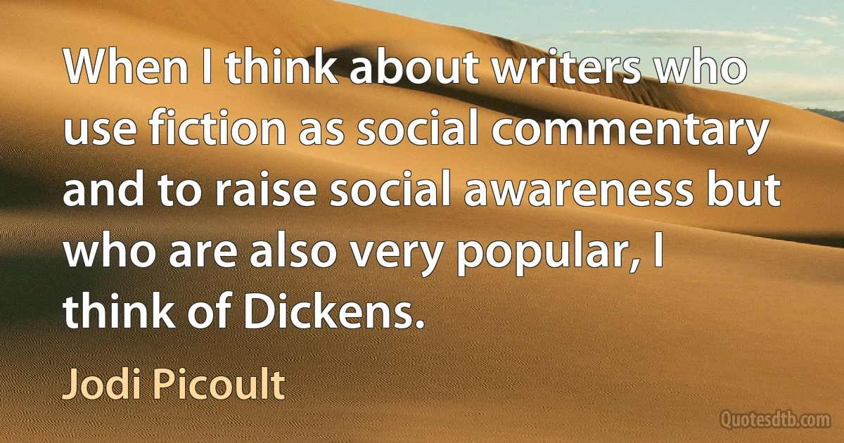 When I think about writers who use fiction as social commentary and to raise social awareness but who are also very popular, I think of Dickens. (Jodi Picoult)