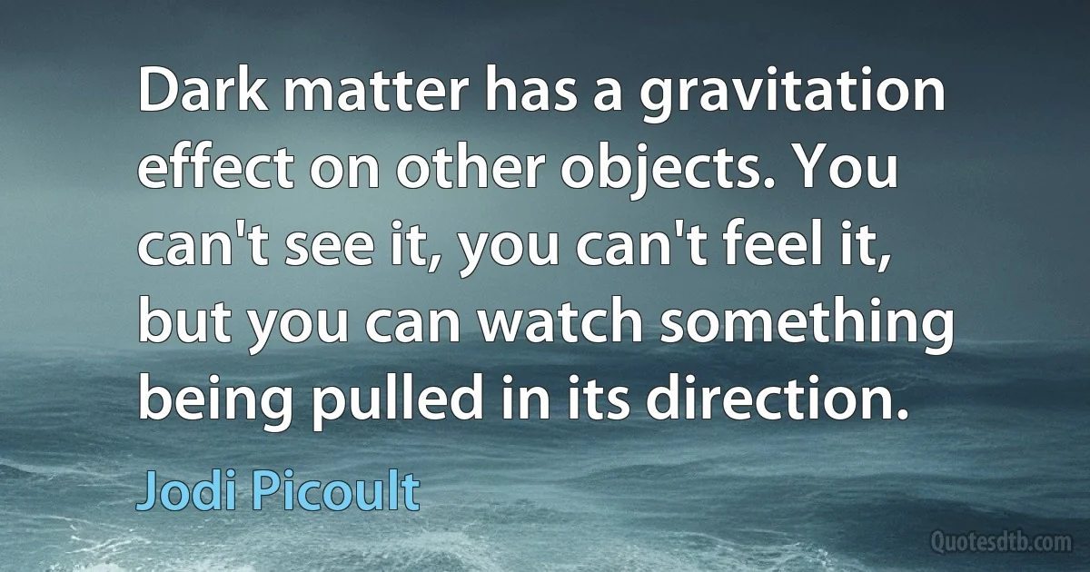 Dark matter has a gravitation effect on other objects. You can't see it, you can't feel it, but you can watch something being pulled in its direction. (Jodi Picoult)