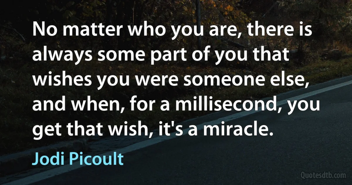 No matter who you are, there is always some part of you that wishes you were someone else, and when, for a millisecond, you get that wish, it's a miracle. (Jodi Picoult)