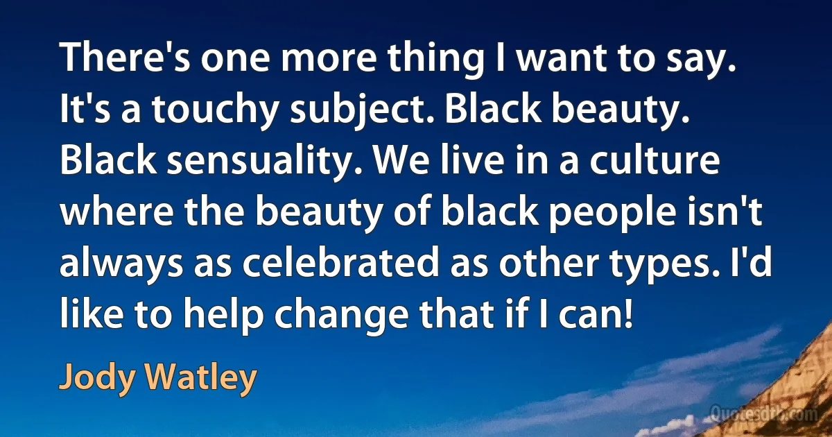 There's one more thing I want to say. It's a touchy subject. Black beauty. Black sensuality. We live in a culture where the beauty of black people isn't always as celebrated as other types. I'd like to help change that if I can! (Jody Watley)