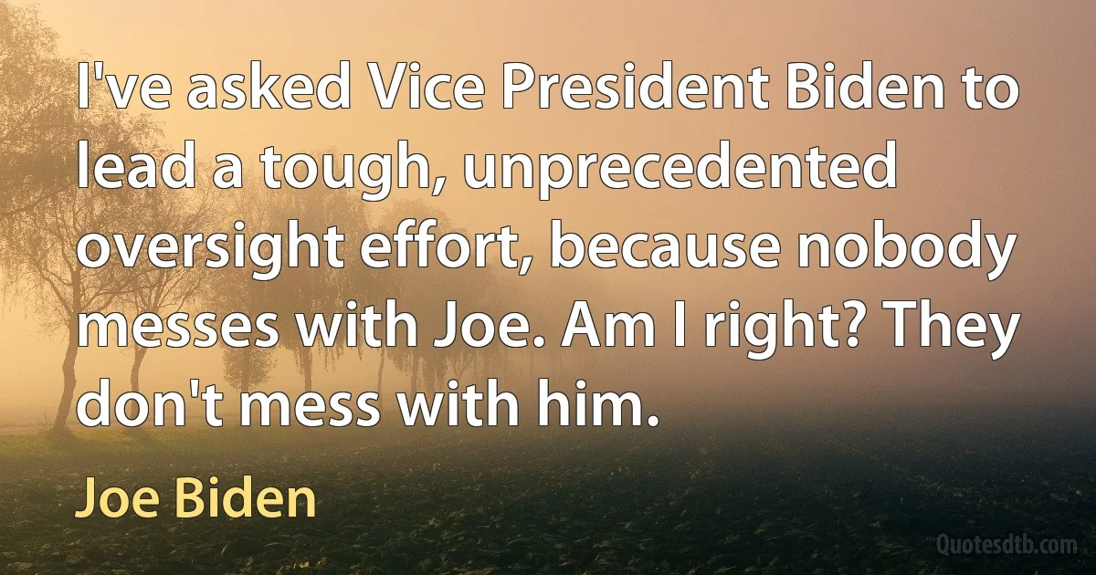 I've asked Vice President Biden to lead a tough, unprecedented oversight effort, because nobody messes with Joe. Am I right? They don't mess with him. (Joe Biden)