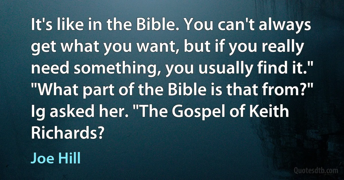 It's like in the Bible. You can't always get what you want, but if you really need something, you usually find it."
"What part of the Bible is that from?" Ig asked her. "The Gospel of Keith Richards? (Joe Hill)