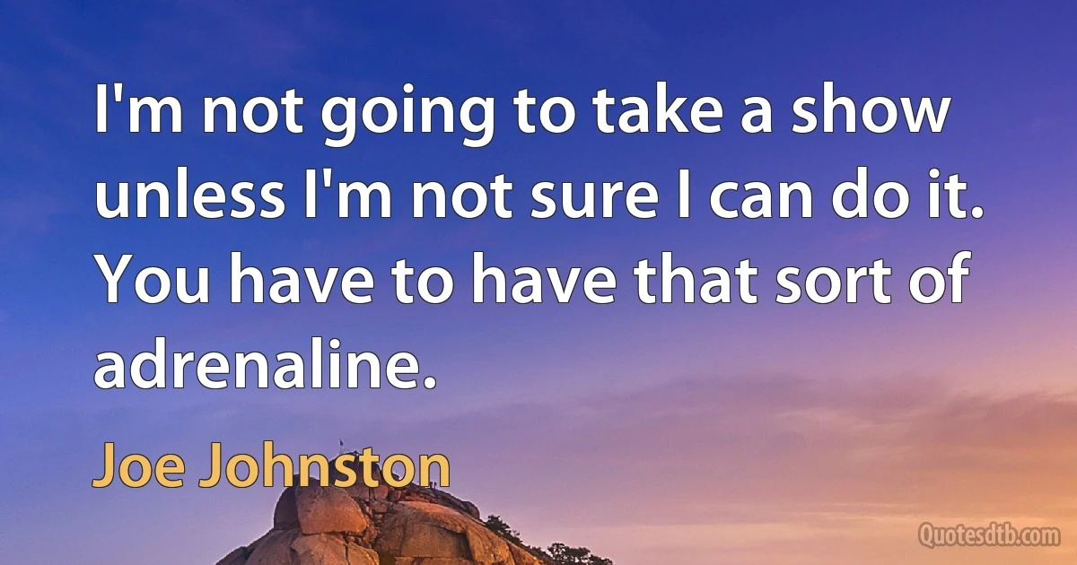 I'm not going to take a show unless I'm not sure I can do it. You have to have that sort of adrenaline. (Joe Johnston)