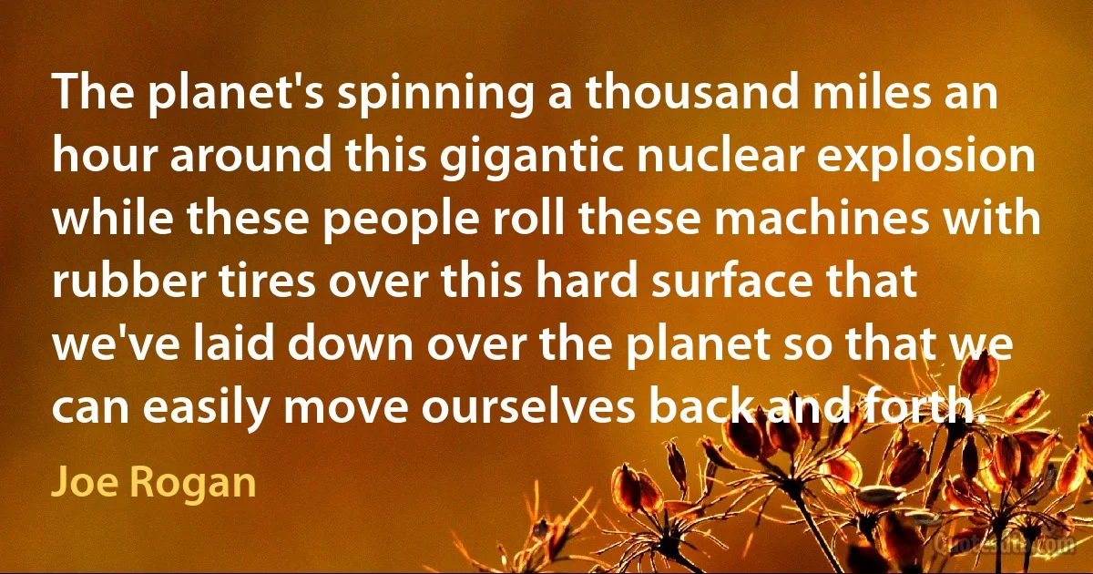 The planet's spinning a thousand miles an hour around this gigantic nuclear explosion while these people roll these machines with rubber tires over this hard surface that we've laid down over the planet so that we can easily move ourselves back and forth. (Joe Rogan)