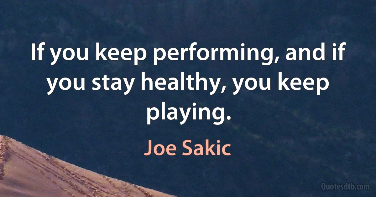 If you keep performing, and if you stay healthy, you keep playing. (Joe Sakic)