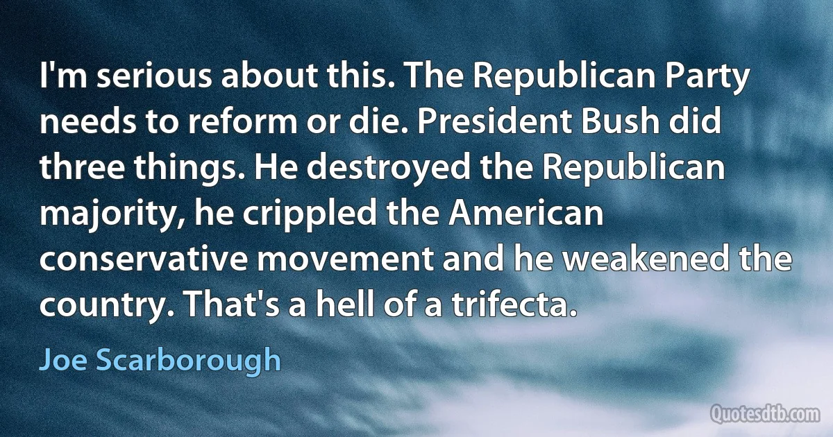 I'm serious about this. The Republican Party needs to reform or die. President Bush did three things. He destroyed the Republican majority, he crippled the American conservative movement and he weakened the country. That's a hell of a trifecta. (Joe Scarborough)