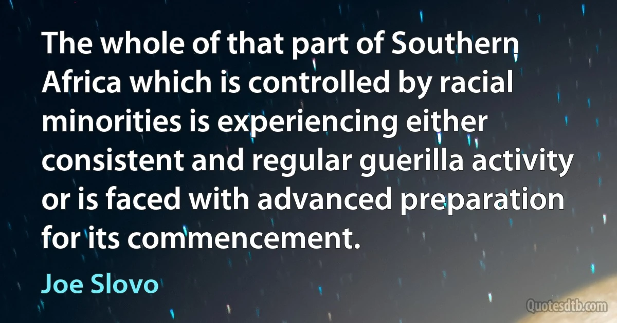 The whole of that part of Southern Africa which is controlled by racial minorities is experiencing either consistent and regular guerilla activity or is faced with advanced preparation for its commencement. (Joe Slovo)