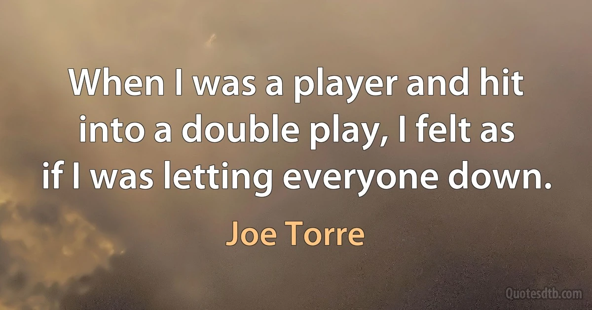 When I was a player and hit into a double play, I felt as if I was letting everyone down. (Joe Torre)