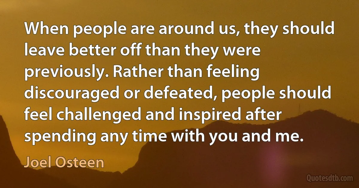 When people are around us, they should leave better off than they were previously. Rather than feeling discouraged or defeated, people should feel challenged and inspired after spending any time with you and me. (Joel Osteen)