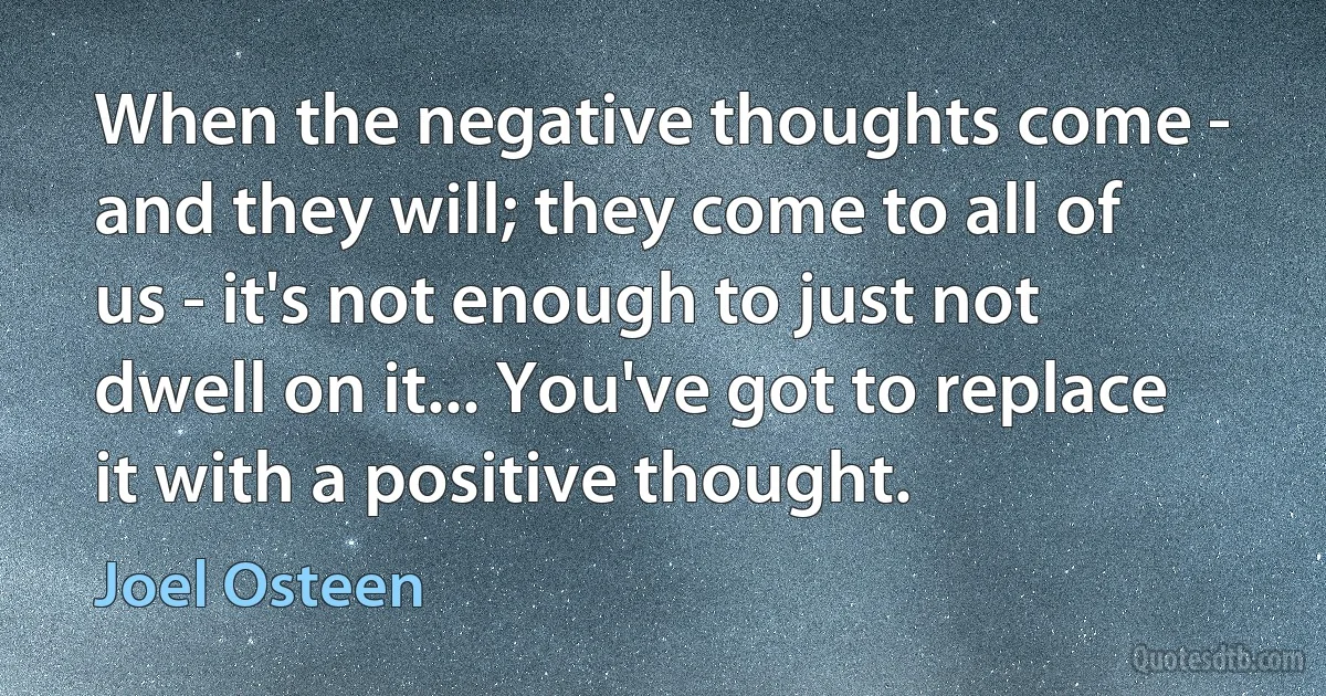 When the negative thoughts come - and they will; they come to all of us - it's not enough to just not dwell on it... You've got to replace it with a positive thought. (Joel Osteen)