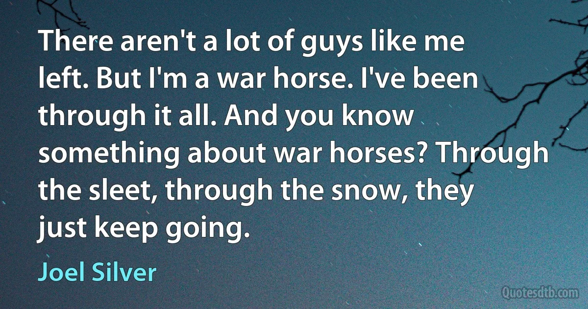 There aren't a lot of guys like me left. But I'm a war horse. I've been through it all. And you know something about war horses? Through the sleet, through the snow, they just keep going. (Joel Silver)