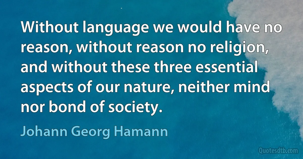 Without language we would have no reason, without reason no religion, and without these three essential aspects of our nature, neither mind nor bond of society. (Johann Georg Hamann)