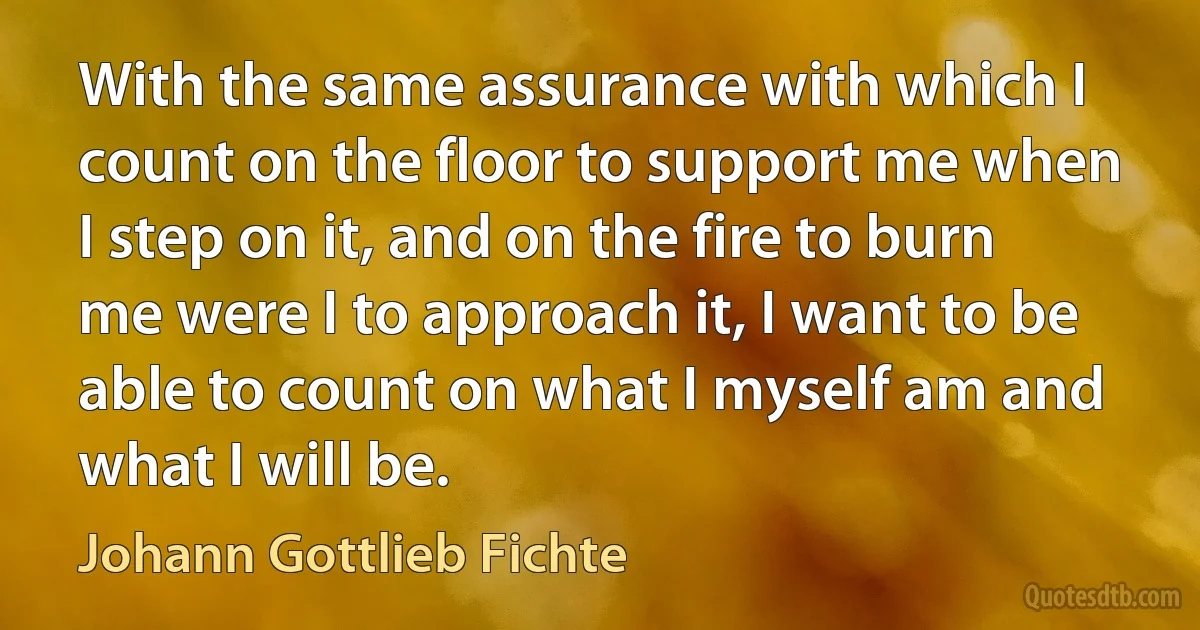 With the same assurance with which I count on the floor to support me when I step on it, and on the fire to burn me were I to approach it, I want to be able to count on what I myself am and what I will be. (Johann Gottlieb Fichte)