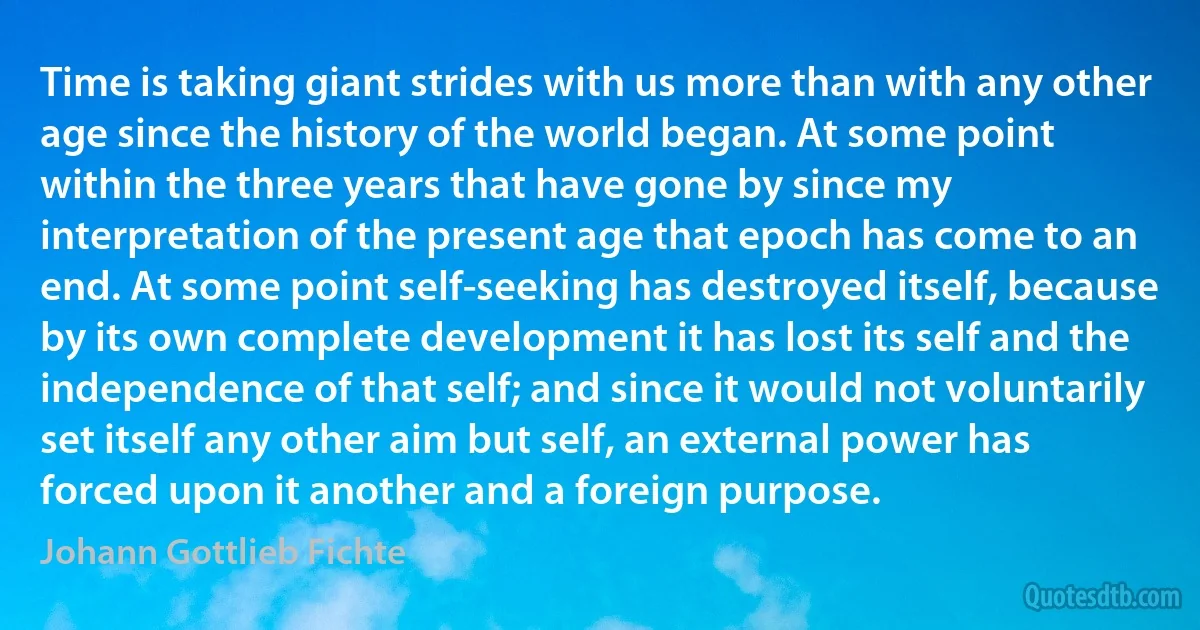 Time is taking giant strides with us more than with any other age since the history of the world began. At some point within the three years that have gone by since my interpretation of the present age that epoch has come to an end. At some point self-seeking has destroyed itself, because by its own complete development it has lost its self and the independence of that self; and since it would not voluntarily set itself any other aim but self, an external power has forced upon it another and a foreign purpose. (Johann Gottlieb Fichte)