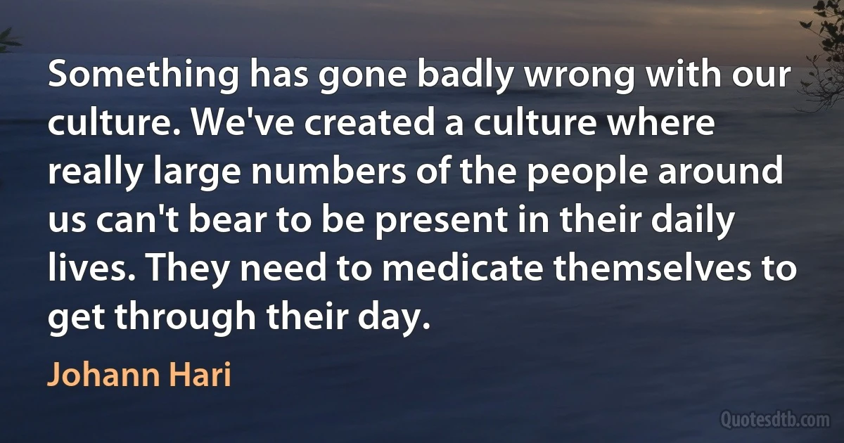 Something has gone badly wrong with our culture. We've created a culture where really large numbers of the people around us can't bear to be present in their daily lives. They need to medicate themselves to get through their day. (Johann Hari)