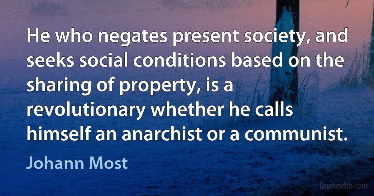 He who negates present society, and seeks social conditions based on the sharing of property, is a revolutionary whether he calls himself an anarchist or a communist. (Johann Most)