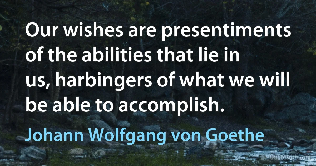 Our wishes are presentiments of the abilities that lie in us, harbingers of what we will be able to accomplish. (Johann Wolfgang von Goethe)