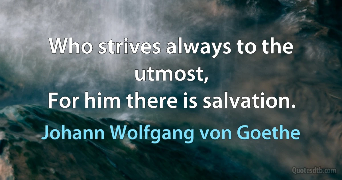 Who strives always to the utmost,
For him there is salvation. (Johann Wolfgang von Goethe)