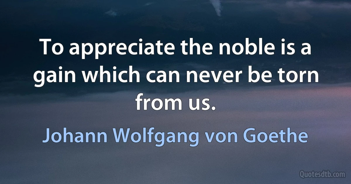 To appreciate the noble is a gain which can never be torn from us. (Johann Wolfgang von Goethe)