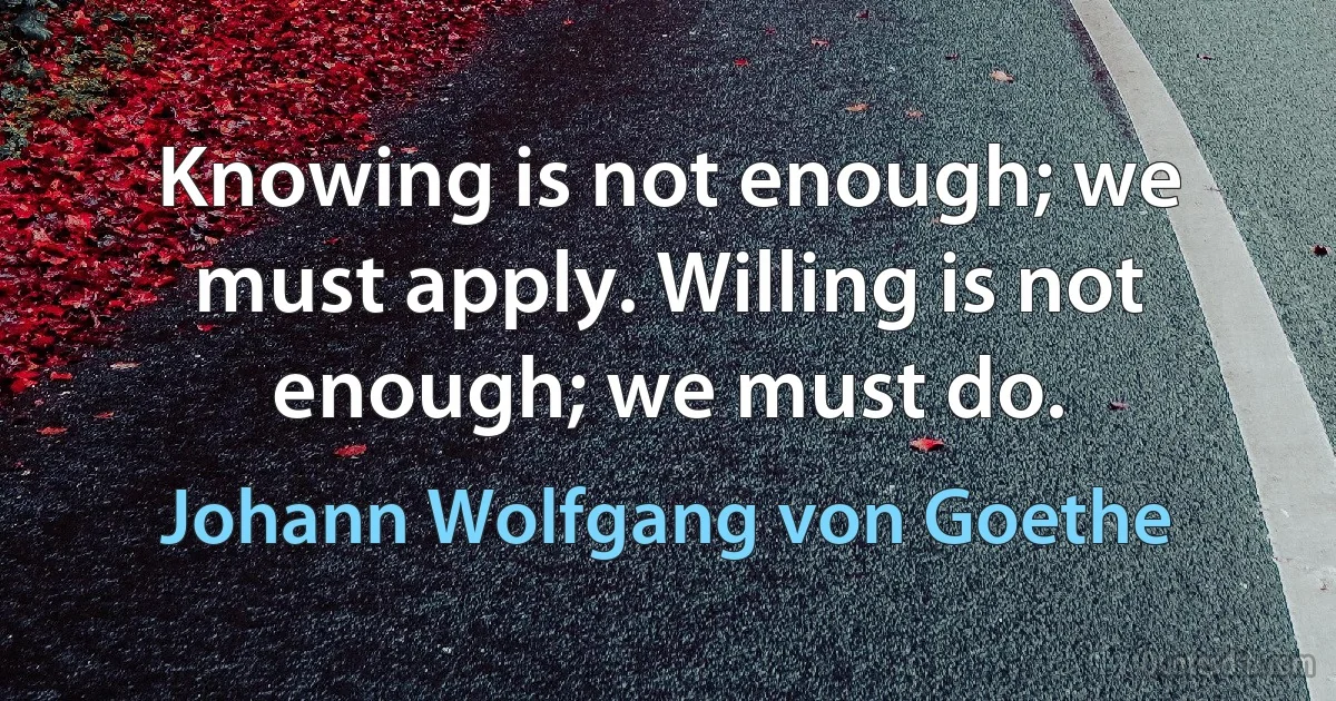 Knowing is not enough; we must apply. Willing is not enough; we must do. (Johann Wolfgang von Goethe)