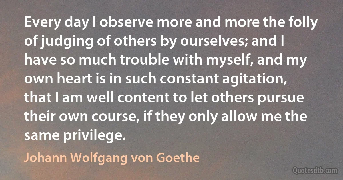 Every day I observe more and more the folly of judging of others by ourselves; and I have so much trouble with myself, and my own heart is in such constant agitation, that I am well content to let others pursue their own course, if they only allow me the same privilege. (Johann Wolfgang von Goethe)