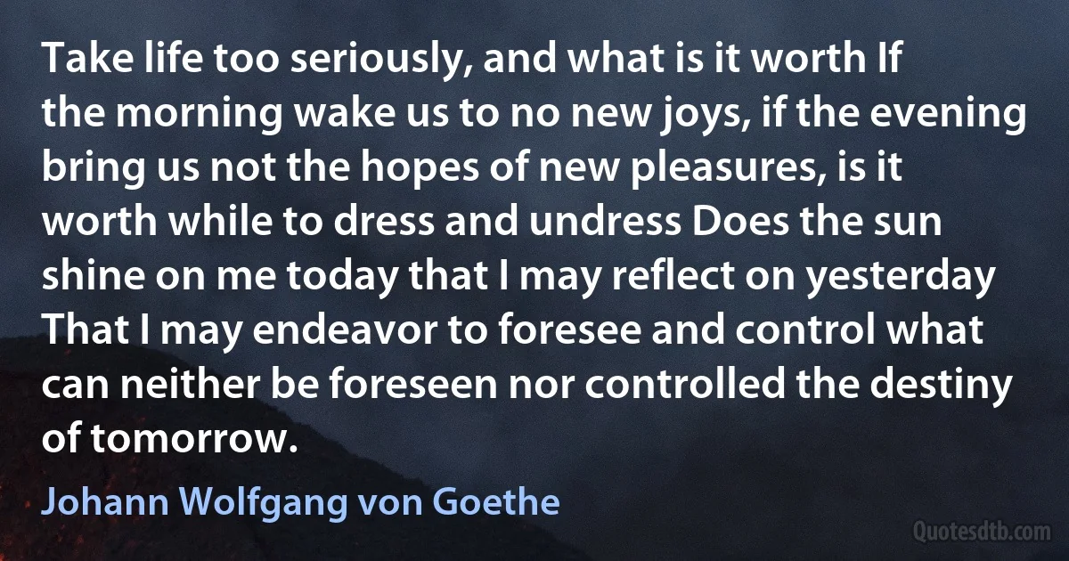 Take life too seriously, and what is it worth If the morning wake us to no new joys, if the evening bring us not the hopes of new pleasures, is it worth while to dress and undress Does the sun shine on me today that I may reflect on yesterday That I may endeavor to foresee and control what can neither be foreseen nor controlled the destiny of tomorrow. (Johann Wolfgang von Goethe)
