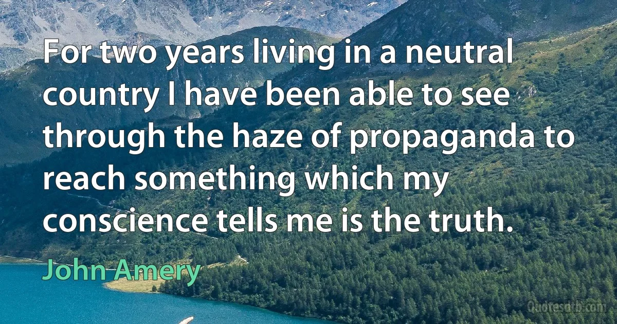 For two years living in a neutral country I have been able to see through the haze of propaganda to reach something which my conscience tells me is the truth. (John Amery)