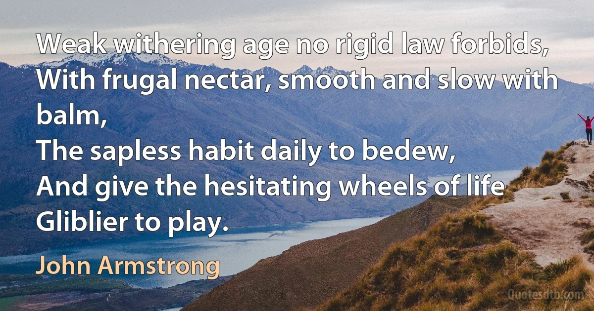 Weak withering age no rigid law forbids,
With frugal nectar, smooth and slow with balm,
The sapless habit daily to bedew,
And give the hesitating wheels of life
Gliblier to play. (John Armstrong)