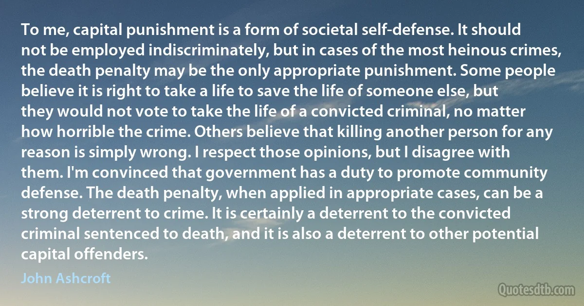 To me, capital punishment is a form of societal self-defense. It should not be employed indiscriminately, but in cases of the most heinous crimes, the death penalty may be the only appropriate punishment. Some people believe it is right to take a life to save the life of someone else, but they would not vote to take the life of a convicted criminal, no matter how horrible the crime. Others believe that killing another person for any reason is simply wrong. I respect those opinions, but I disagree with them. I'm convinced that government has a duty to promote community defense. The death penalty, when applied in appropriate cases, can be a strong deterrent to crime. It is certainly a deterrent to the convicted criminal sentenced to death, and it is also a deterrent to other potential capital offenders. (John Ashcroft)