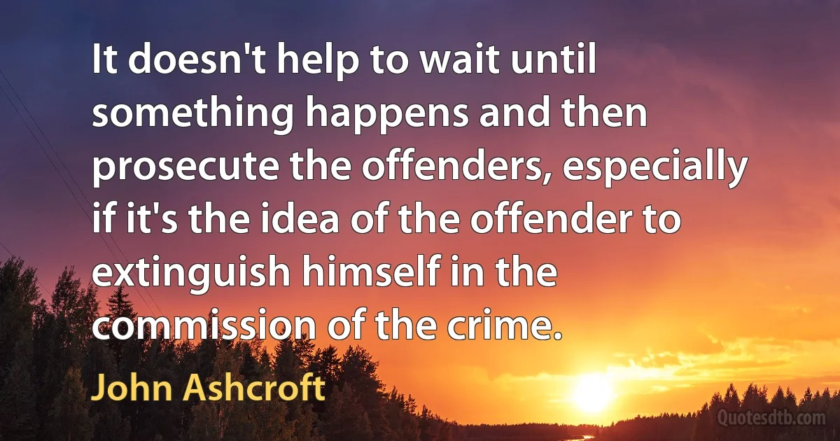 It doesn't help to wait until something happens and then prosecute the offenders, especially if it's the idea of the offender to extinguish himself in the commission of the crime. (John Ashcroft)