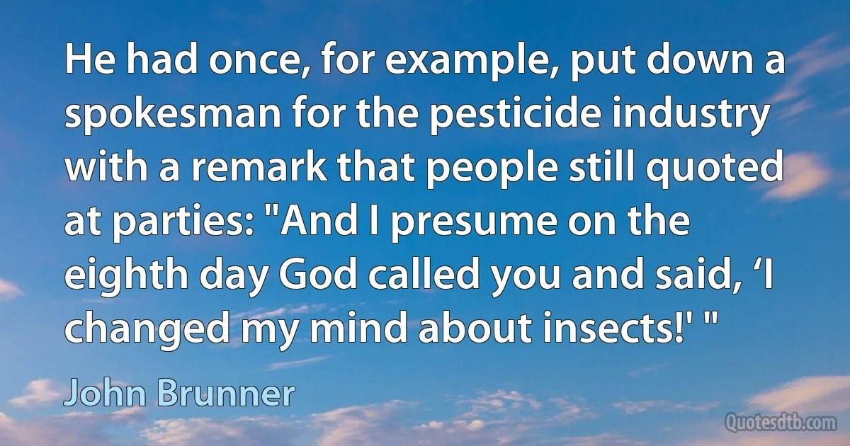 He had once, for example, put down a spokesman for the pesticide industry with a remark that people still quoted at parties: "And I presume on the eighth day God called you and said, ‘I changed my mind about insects!' " (John Brunner)