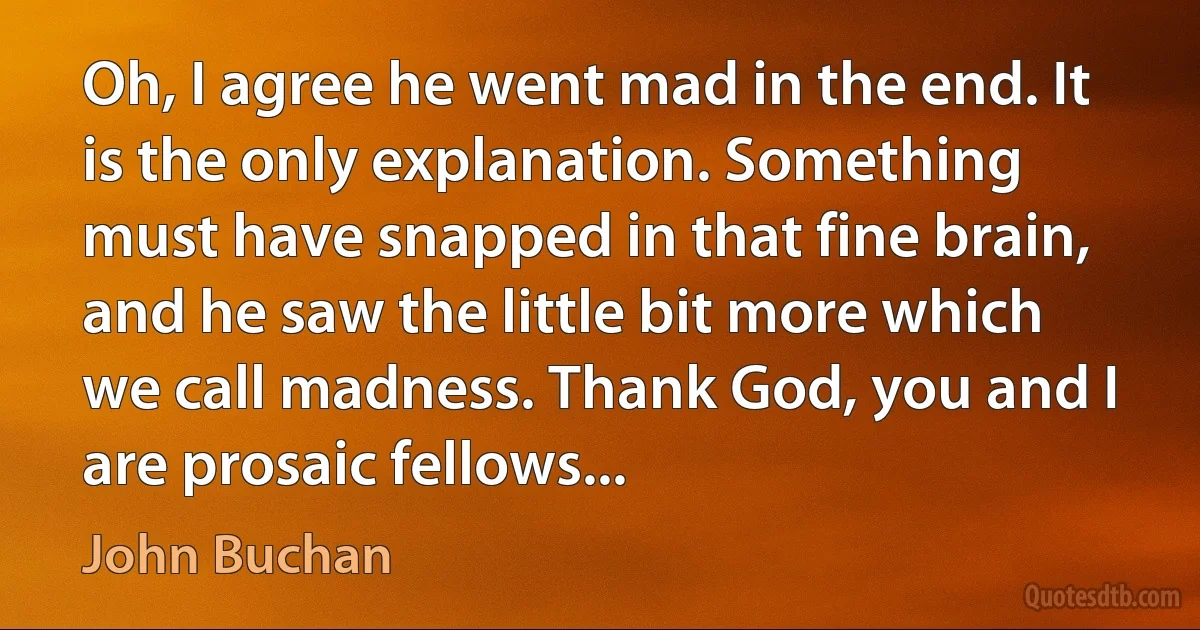 Oh, I agree he went mad in the end. It is the only explanation. Something must have snapped in that fine brain, and he saw the little bit more which we call madness. Thank God, you and I are prosaic fellows... (John Buchan)