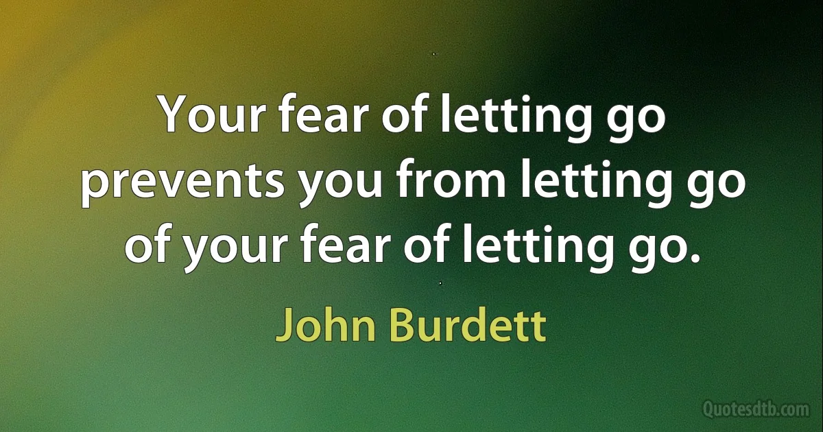 Your fear of letting go prevents you from letting go of your fear of letting go. (John Burdett)