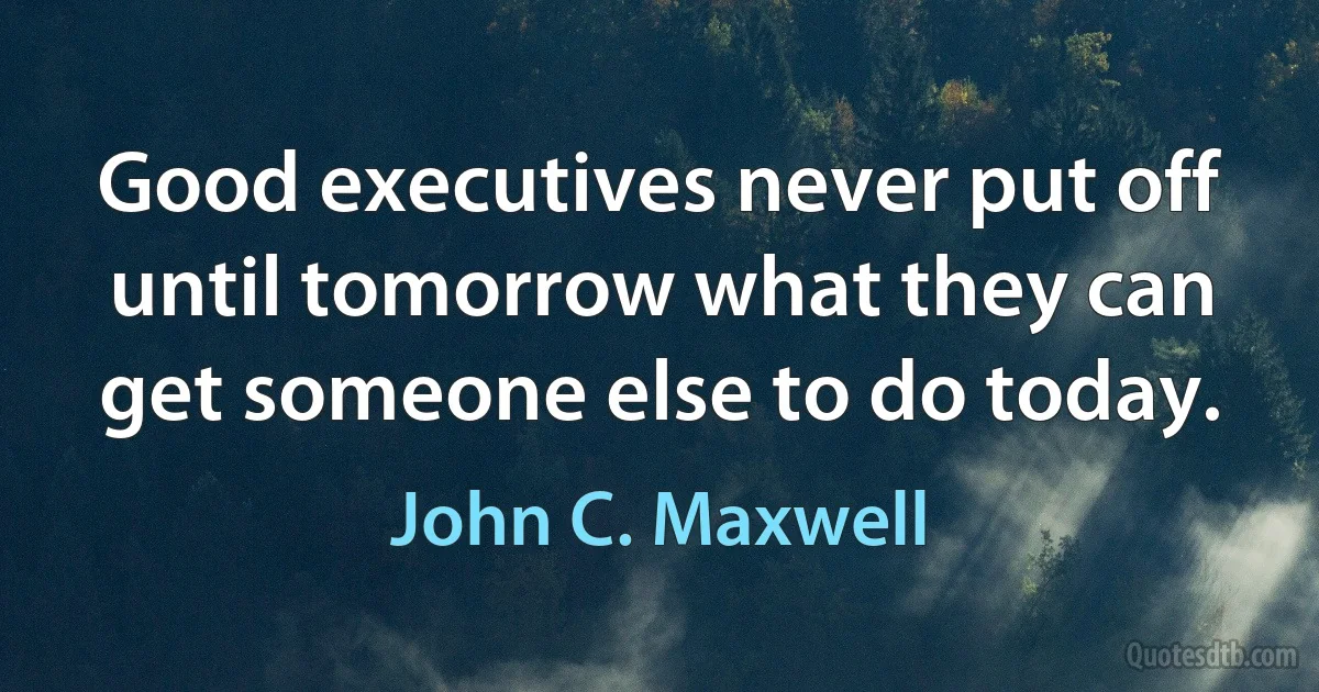 Good executives never put off until tomorrow what they can get someone else to do today. (John C. Maxwell)