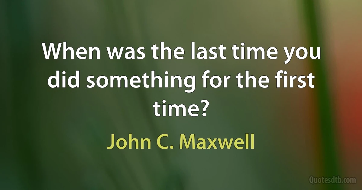 When was the last time you did something for the first time? (John C. Maxwell)