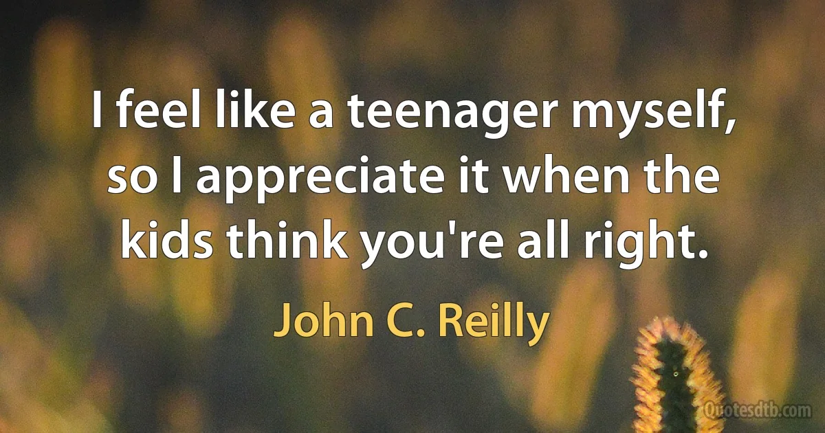 I feel like a teenager myself, so I appreciate it when the kids think you're all right. (John C. Reilly)