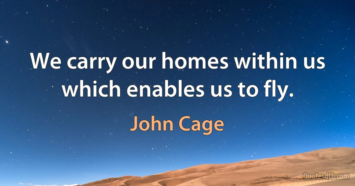 We carry our homes within us which enables us to fly. (John Cage)