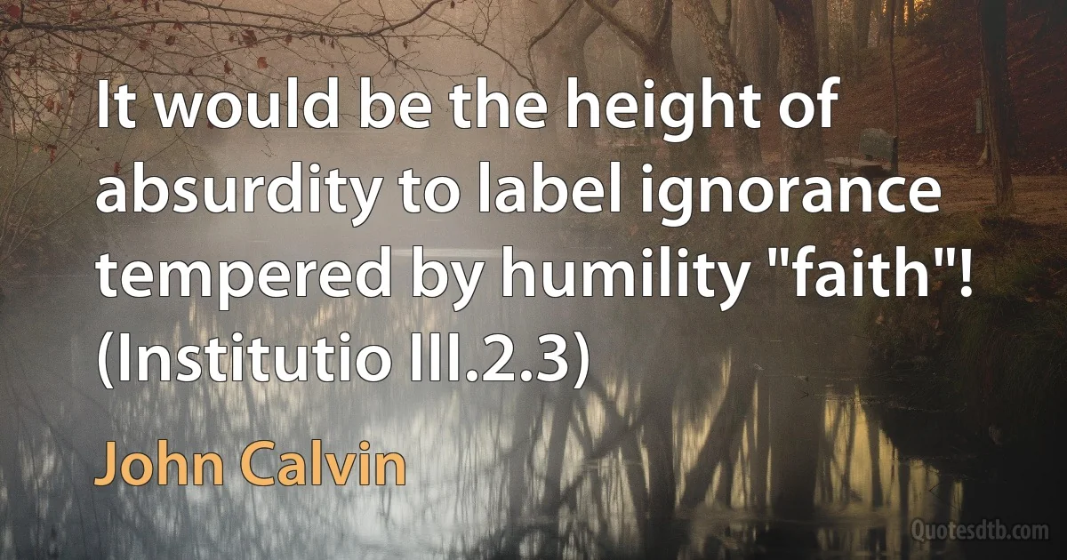 It would be the height of absurdity to label ignorance tempered by humility "faith"!
(Institutio III.2.3) (John Calvin)