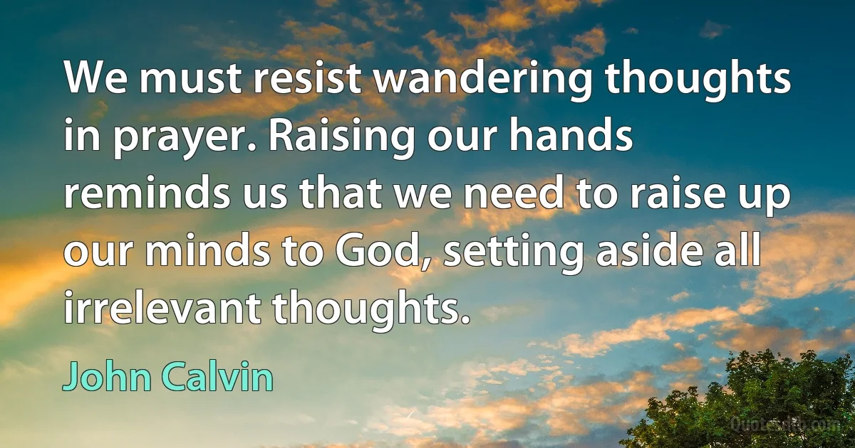 We must resist wandering thoughts in prayer. Raising our hands reminds us that we need to raise up our minds to God, setting aside all irrelevant thoughts. (John Calvin)