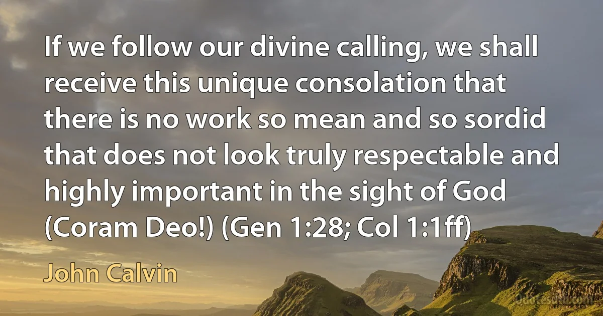 If we follow our divine calling, we shall receive this unique consolation that there is no work so mean and so sordid that does not look truly respectable and highly important in the sight of God (Coram Deo!) (Gen 1:28; Col 1:1ff) (John Calvin)