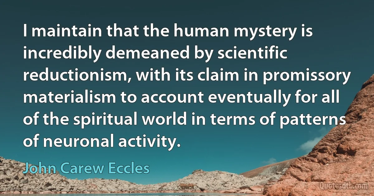 I maintain that the human mystery is incredibly demeaned by scientific reductionism, with its claim in promissory materialism to account eventually for all of the spiritual world in terms of patterns of neuronal activity. (John Carew Eccles)