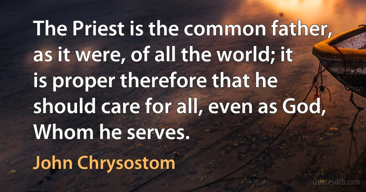 The Priest is the common father, as it were, of all the world; it is proper therefore that he should care for all, even as God, Whom he serves. (John Chrysostom)