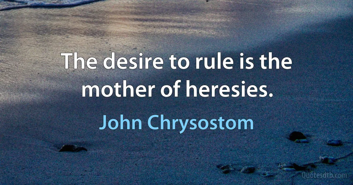 The desire to rule is the mother of heresies. (John Chrysostom)