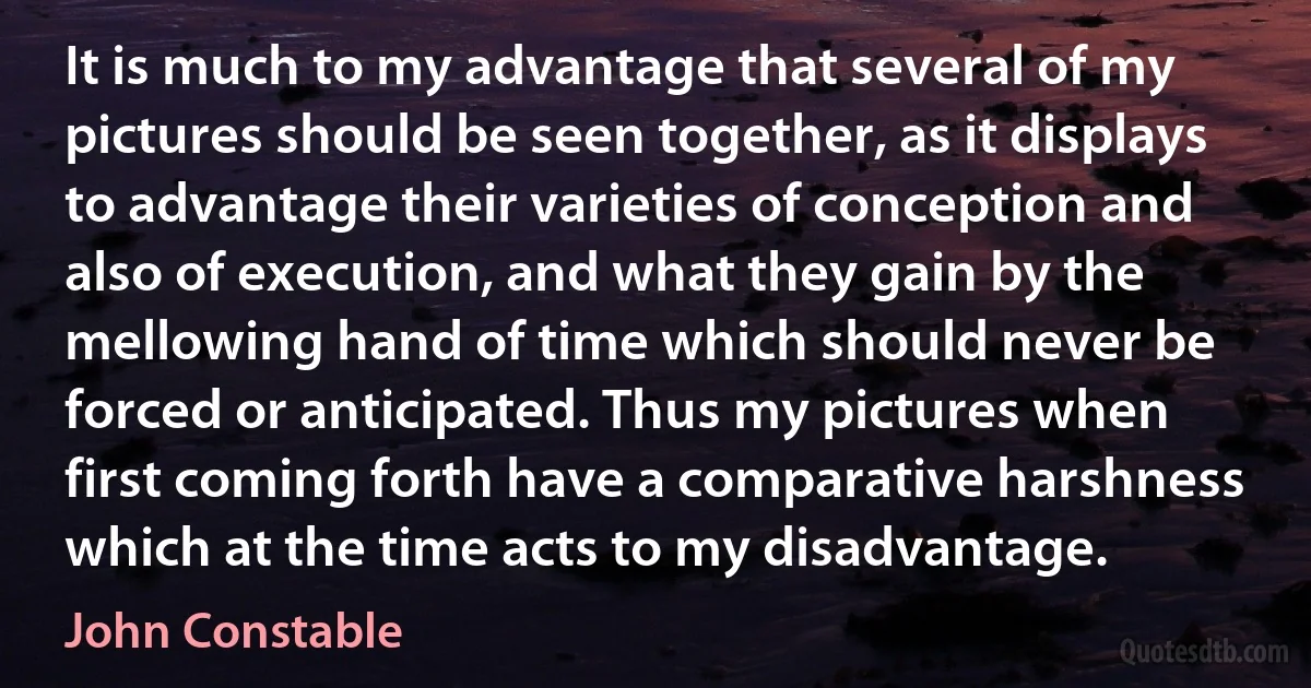 It is much to my advantage that several of my pictures should be seen together, as it displays to advantage their varieties of conception and also of execution, and what they gain by the mellowing hand of time which should never be forced or anticipated. Thus my pictures when first coming forth have a comparative harshness which at the time acts to my disadvantage. (John Constable)