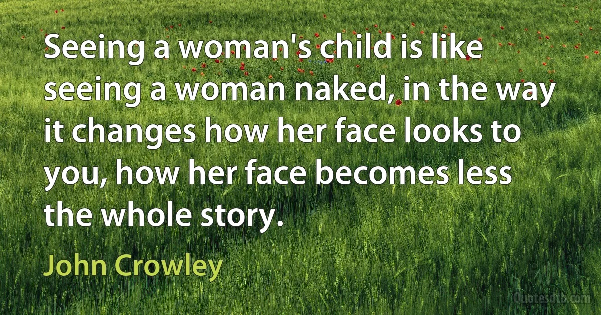 Seeing a woman's child is like seeing a woman naked, in the way it changes how her face looks to you, how her face becomes less the whole story. (John Crowley)