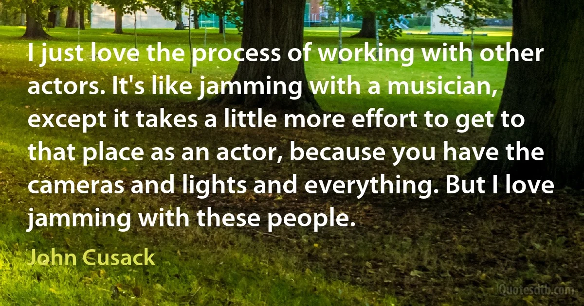 I just love the process of working with other actors. It's like jamming with a musician, except it takes a little more effort to get to that place as an actor, because you have the cameras and lights and everything. But I love jamming with these people. (John Cusack)