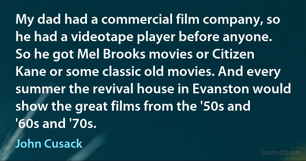 My dad had a commercial film company, so he had a videotape player before anyone. So he got Mel Brooks movies or Citizen Kane or some classic old movies. And every summer the revival house in Evanston would show the great films from the '50s and '60s and '70s. (John Cusack)