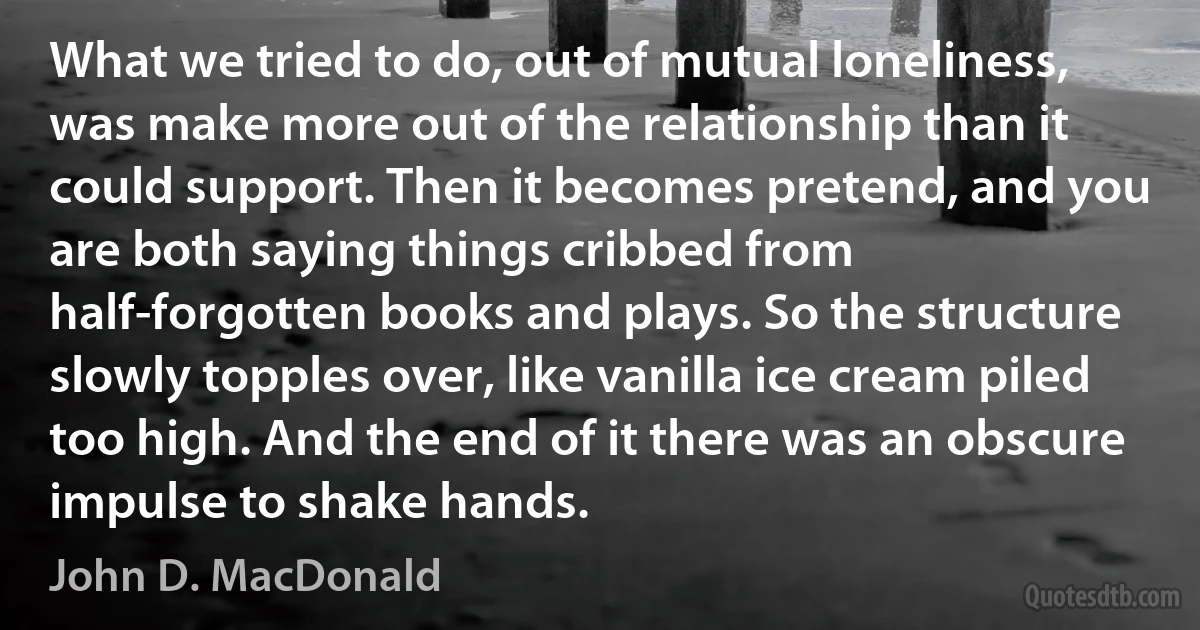 What we tried to do, out of mutual loneliness, was make more out of the relationship than it could support. Then it becomes pretend, and you are both saying things cribbed from half-forgotten books and plays. So the structure slowly topples over, like vanilla ice cream piled too high. And the end of it there was an obscure impulse to shake hands. (John D. MacDonald)